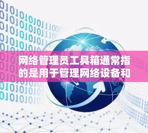 网络管理员工具箱通常指的是用于管理网络设备和功能的工具和应用程序的集合。它帮助管理员快速完成网络设备的配置、管理、监控和维护。以下是网络管理员工具箱的常见分类和功能