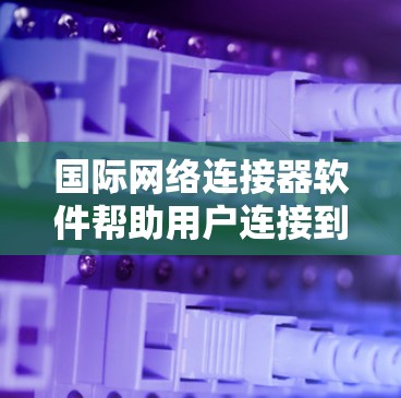 国际网络连接器软件帮助用户连接到国际网络环境，适用于不同运营商和端口设置。以下是使用这些软件的步骤和注意事项